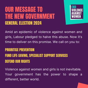 Our Message to the New Government - General Election 2024 Amid an epidemic of violence against women and girls, Labour pledged to halve this abuse. Now it's time to deliver on this promise. We call on you to: Prioritise prevention Fund life-saving, specialist support services Defend our rights Violence against women and girls is not inevitable. Your government has the power to shape a different, better world.