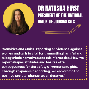 Dr Natasha Hirst President of the National Union of Journalists - "Sensitive and ethical reporting on violence against women and girls is vital for dismantling harmful and misogynistic narratives and misinformation. How we report shapes attitudes and has real-life consequences for the safety of women and girls. Through responsible reporting, we can create the positive societal change we all deserve."