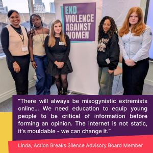 “There will always be misogynistic extremists online… We need education to equip young people to be critical of information before forming an opinion. The internet is not static, it’s mouldable - we can change it.” Linda, Action Breaks Silence Advisory Board Member